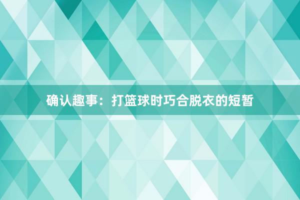 确认趣事：打篮球时巧合脱衣的短暂